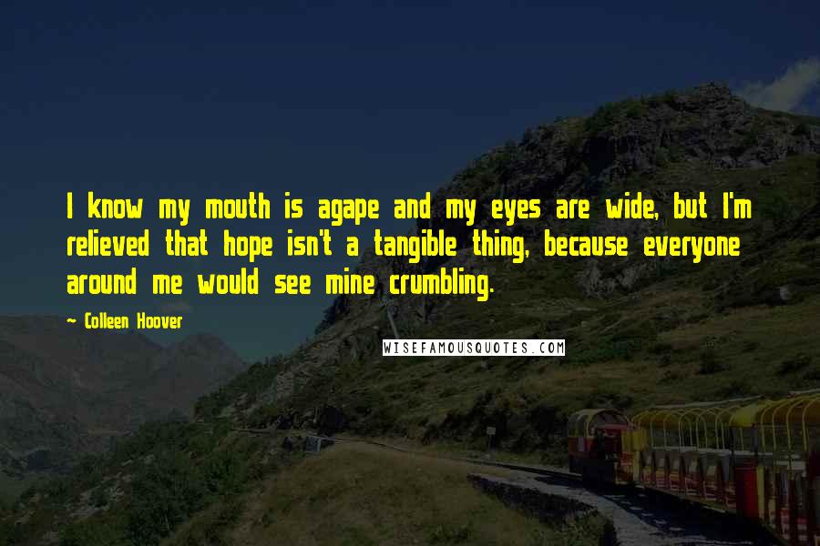 Colleen Hoover Quotes: I know my mouth is agape and my eyes are wide, but I'm relieved that hope isn't a tangible thing, because everyone around me would see mine crumbling.