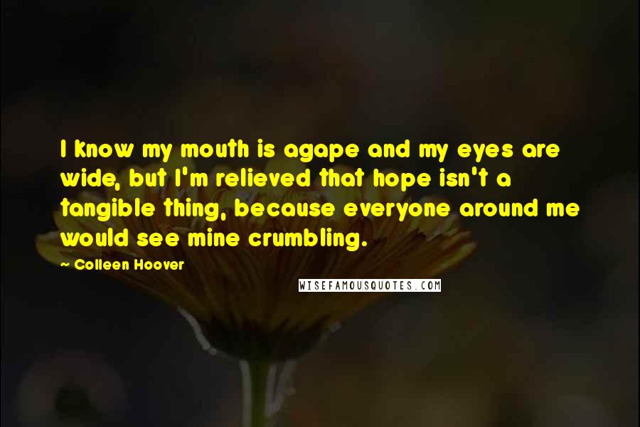 Colleen Hoover Quotes: I know my mouth is agape and my eyes are wide, but I'm relieved that hope isn't a tangible thing, because everyone around me would see mine crumbling.