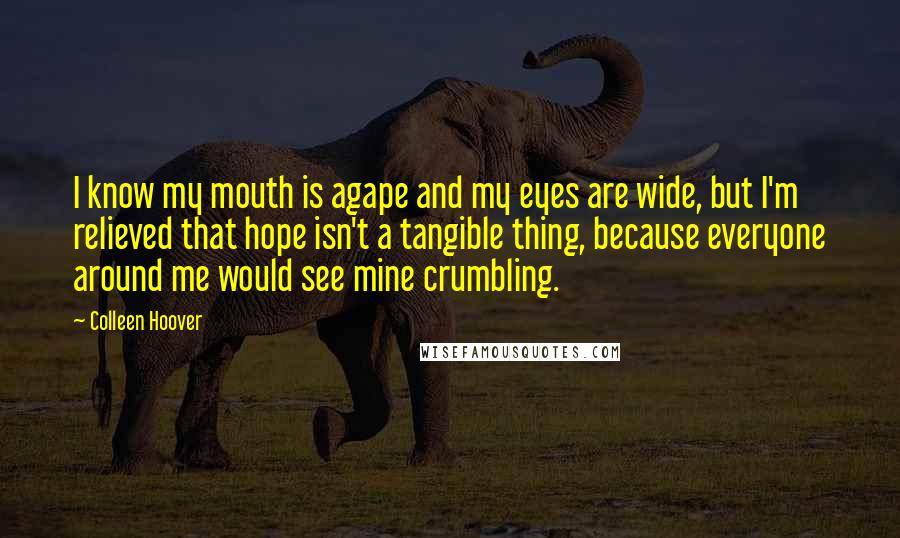 Colleen Hoover Quotes: I know my mouth is agape and my eyes are wide, but I'm relieved that hope isn't a tangible thing, because everyone around me would see mine crumbling.
