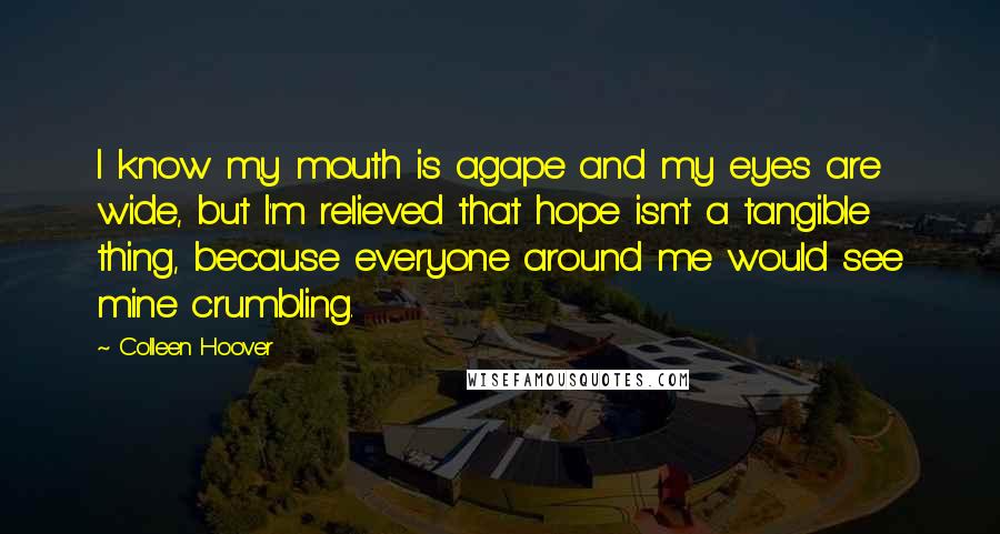 Colleen Hoover Quotes: I know my mouth is agape and my eyes are wide, but I'm relieved that hope isn't a tangible thing, because everyone around me would see mine crumbling.