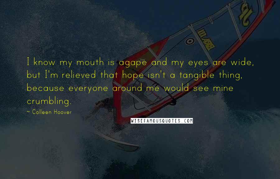 Colleen Hoover Quotes: I know my mouth is agape and my eyes are wide, but I'm relieved that hope isn't a tangible thing, because everyone around me would see mine crumbling.