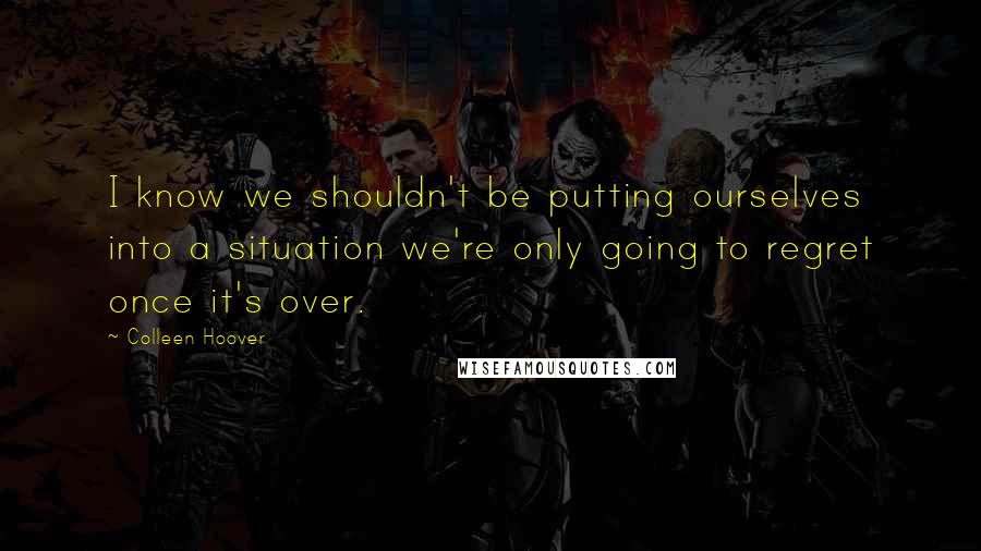 Colleen Hoover Quotes: I know we shouldn't be putting ourselves into a situation we're only going to regret once it's over.