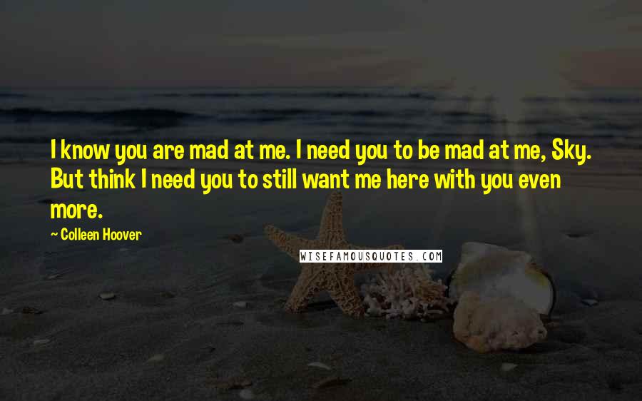 Colleen Hoover Quotes: I know you are mad at me. I need you to be mad at me, Sky. But think I need you to still want me here with you even more.