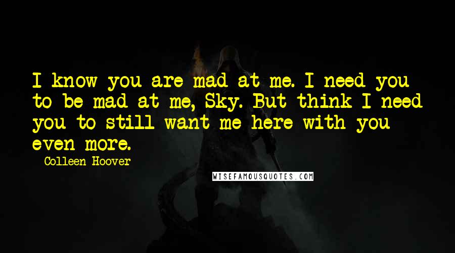 Colleen Hoover Quotes: I know you are mad at me. I need you to be mad at me, Sky. But think I need you to still want me here with you even more.