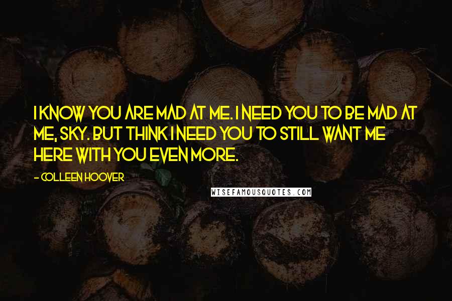 Colleen Hoover Quotes: I know you are mad at me. I need you to be mad at me, Sky. But think I need you to still want me here with you even more.