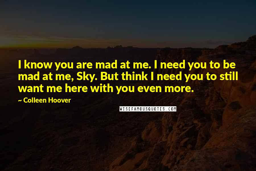 Colleen Hoover Quotes: I know you are mad at me. I need you to be mad at me, Sky. But think I need you to still want me here with you even more.