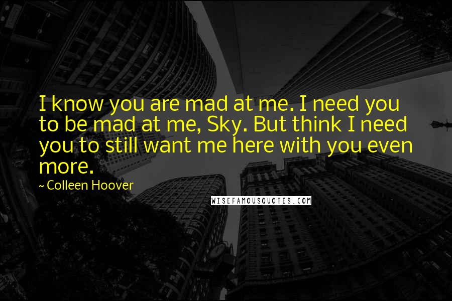 Colleen Hoover Quotes: I know you are mad at me. I need you to be mad at me, Sky. But think I need you to still want me here with you even more.
