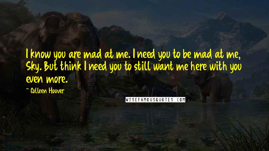 Colleen Hoover Quotes: I know you are mad at me. I need you to be mad at me, Sky. But think I need you to still want me here with you even more.