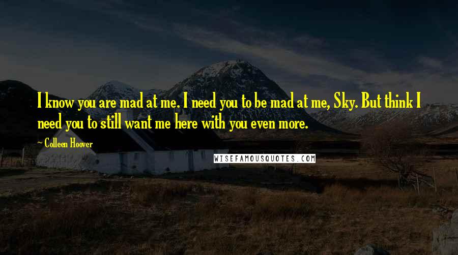 Colleen Hoover Quotes: I know you are mad at me. I need you to be mad at me, Sky. But think I need you to still want me here with you even more.