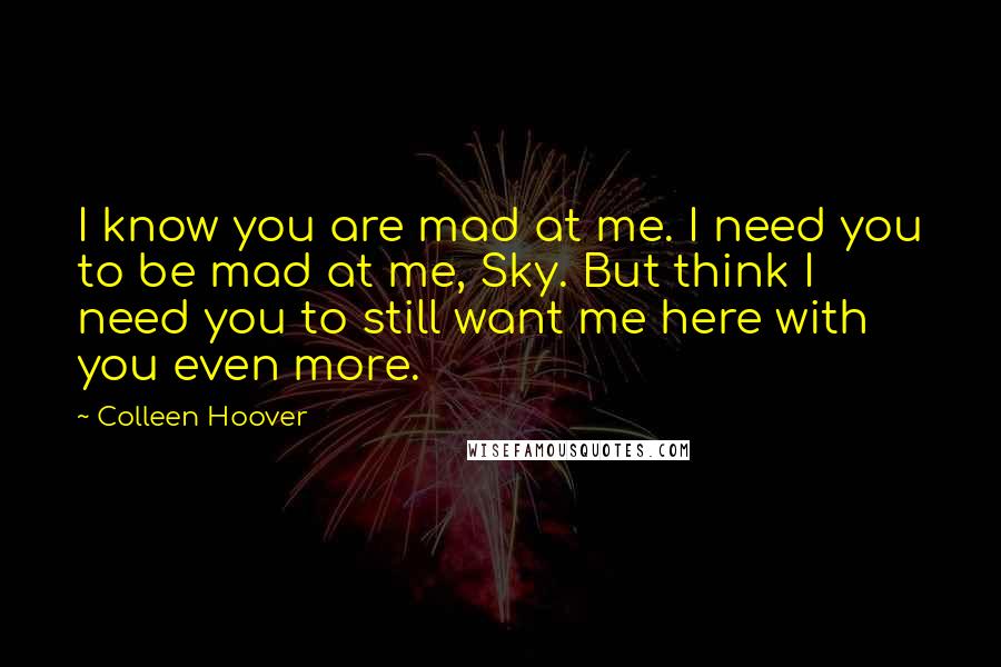 Colleen Hoover Quotes: I know you are mad at me. I need you to be mad at me, Sky. But think I need you to still want me here with you even more.