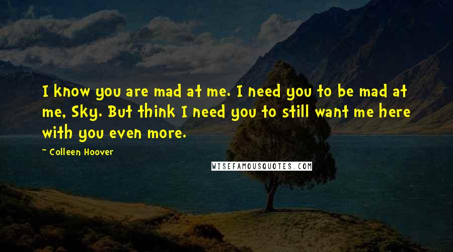 Colleen Hoover Quotes: I know you are mad at me. I need you to be mad at me, Sky. But think I need you to still want me here with you even more.