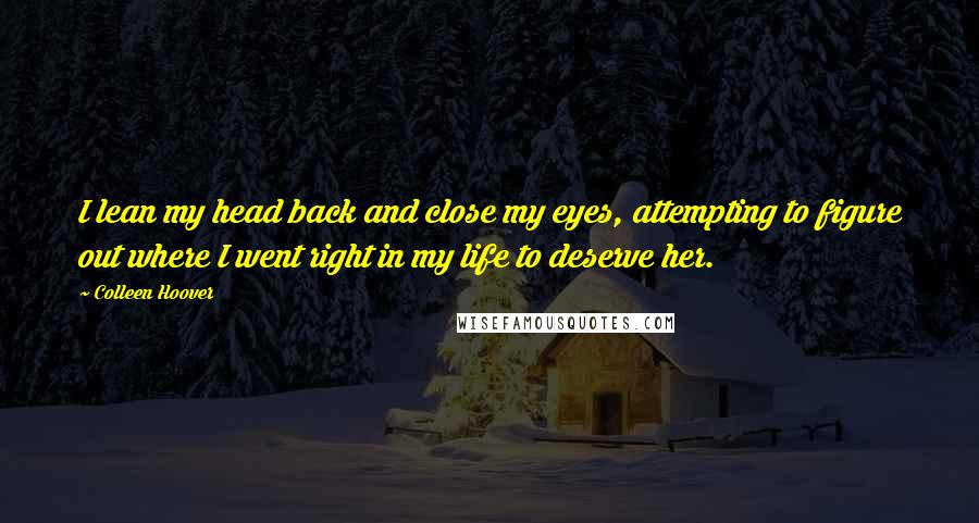 Colleen Hoover Quotes: I lean my head back and close my eyes, attempting to figure out where I went right in my life to deserve her.