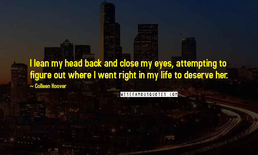 Colleen Hoover Quotes: I lean my head back and close my eyes, attempting to figure out where I went right in my life to deserve her.