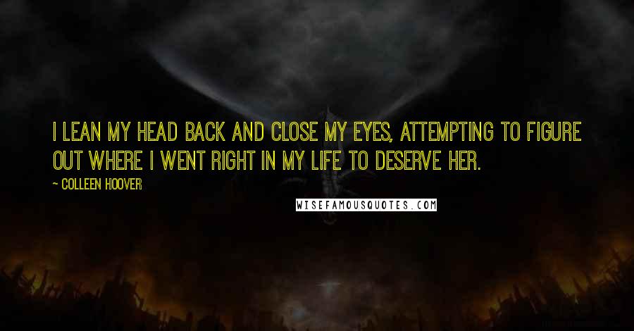 Colleen Hoover Quotes: I lean my head back and close my eyes, attempting to figure out where I went right in my life to deserve her.