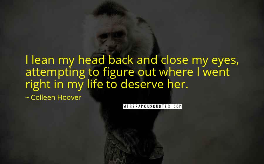 Colleen Hoover Quotes: I lean my head back and close my eyes, attempting to figure out where I went right in my life to deserve her.