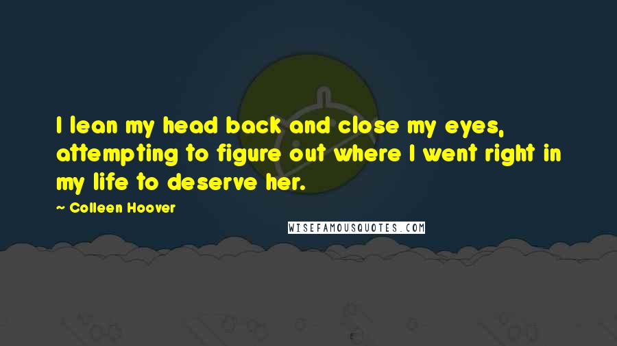 Colleen Hoover Quotes: I lean my head back and close my eyes, attempting to figure out where I went right in my life to deserve her.