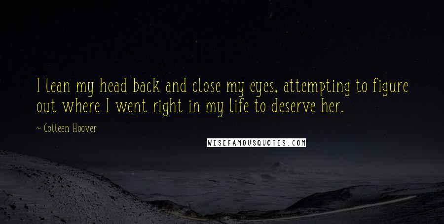 Colleen Hoover Quotes: I lean my head back and close my eyes, attempting to figure out where I went right in my life to deserve her.