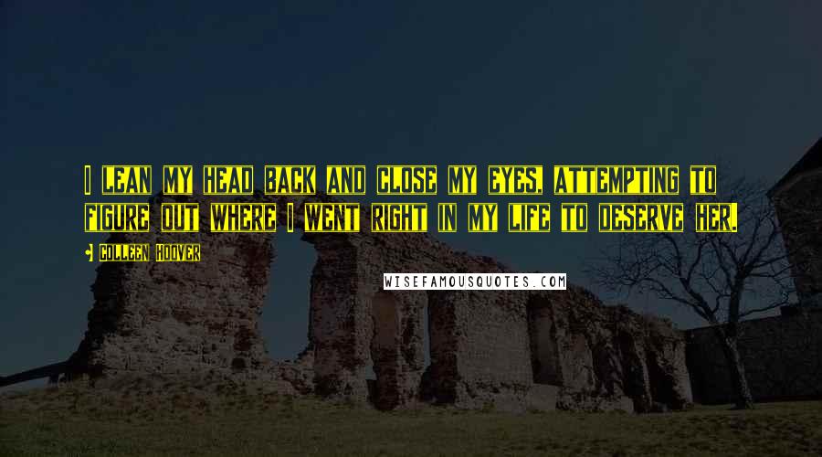 Colleen Hoover Quotes: I lean my head back and close my eyes, attempting to figure out where I went right in my life to deserve her.