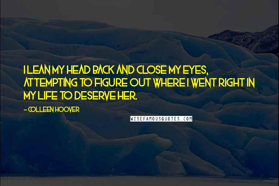 Colleen Hoover Quotes: I lean my head back and close my eyes, attempting to figure out where I went right in my life to deserve her.