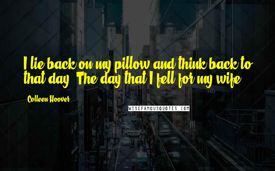 Colleen Hoover Quotes: I lie back on my pillow and think back to that day. The day that I fell for my wife.
