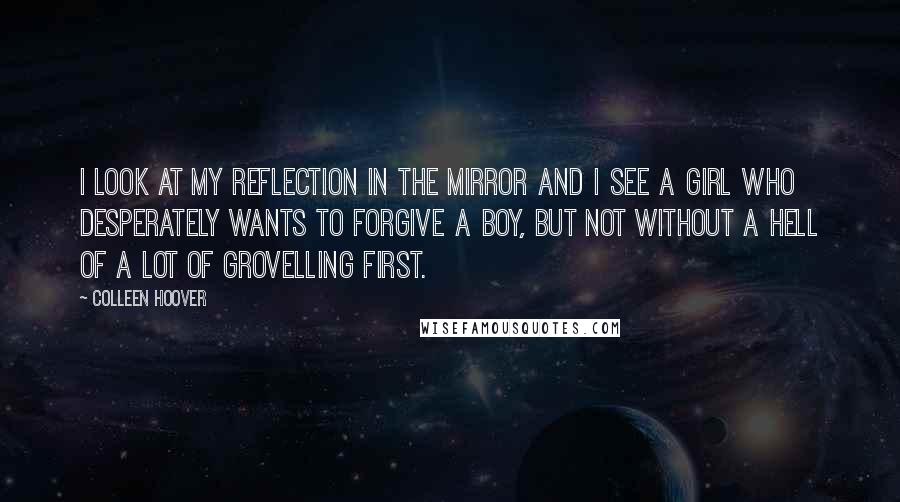 Colleen Hoover Quotes: I look at my reflection in the mirror and I see a girl who desperately wants to forgive a boy, but not without a hell of a lot of grovelling first.