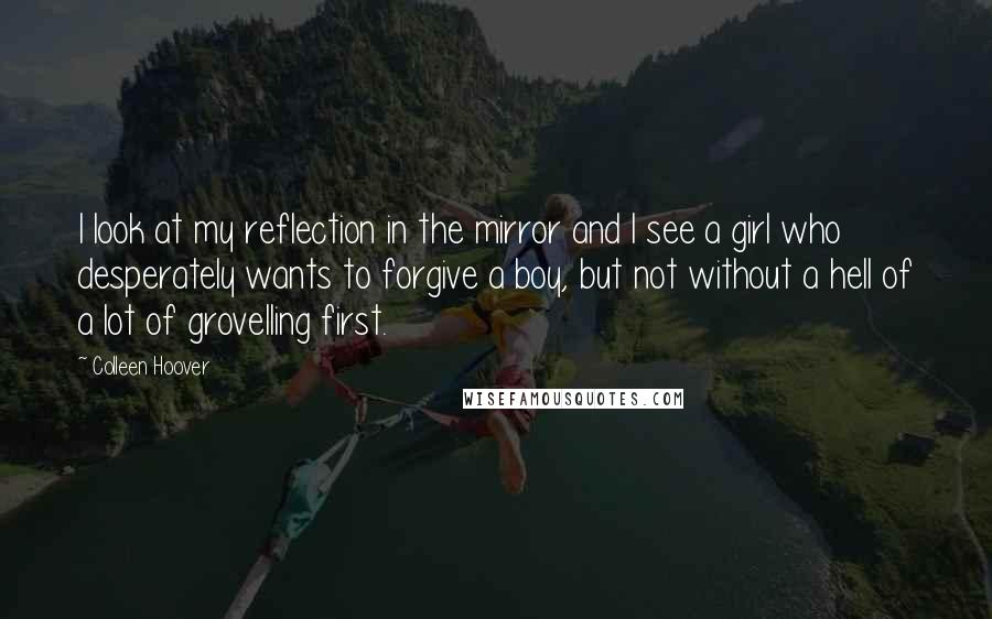 Colleen Hoover Quotes: I look at my reflection in the mirror and I see a girl who desperately wants to forgive a boy, but not without a hell of a lot of grovelling first.