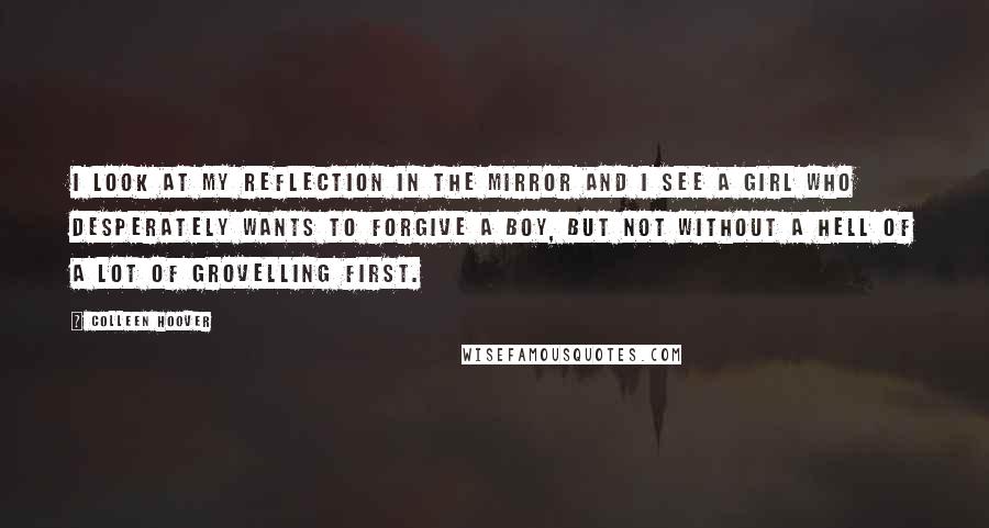 Colleen Hoover Quotes: I look at my reflection in the mirror and I see a girl who desperately wants to forgive a boy, but not without a hell of a lot of grovelling first.