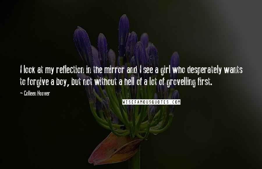 Colleen Hoover Quotes: I look at my reflection in the mirror and I see a girl who desperately wants to forgive a boy, but not without a hell of a lot of grovelling first.