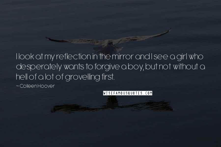 Colleen Hoover Quotes: I look at my reflection in the mirror and I see a girl who desperately wants to forgive a boy, but not without a hell of a lot of grovelling first.