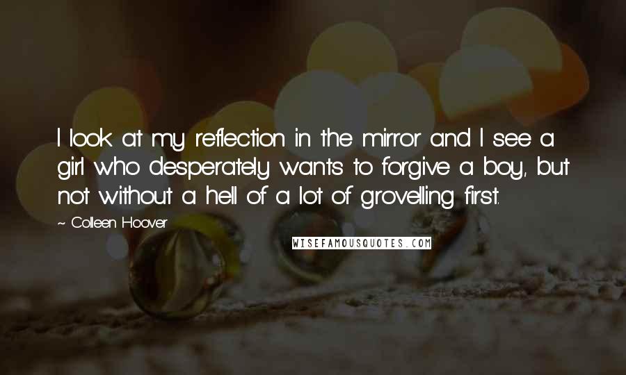 Colleen Hoover Quotes: I look at my reflection in the mirror and I see a girl who desperately wants to forgive a boy, but not without a hell of a lot of grovelling first.