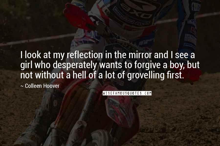 Colleen Hoover Quotes: I look at my reflection in the mirror and I see a girl who desperately wants to forgive a boy, but not without a hell of a lot of grovelling first.