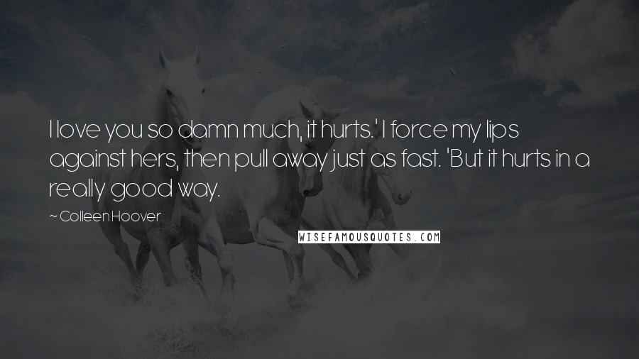 Colleen Hoover Quotes: I love you so damn much, it hurts.' I force my lips against hers, then pull away just as fast. 'But it hurts in a really good way.