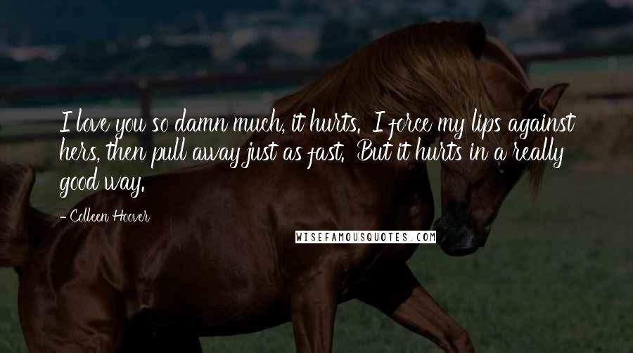 Colleen Hoover Quotes: I love you so damn much, it hurts.' I force my lips against hers, then pull away just as fast. 'But it hurts in a really good way.