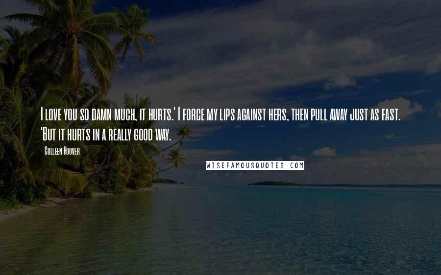 Colleen Hoover Quotes: I love you so damn much, it hurts.' I force my lips against hers, then pull away just as fast. 'But it hurts in a really good way.