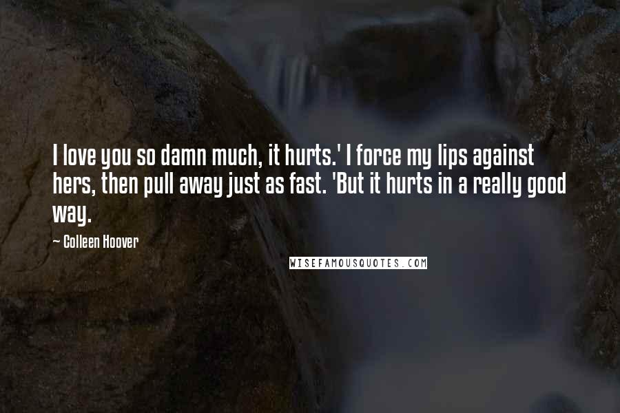 Colleen Hoover Quotes: I love you so damn much, it hurts.' I force my lips against hers, then pull away just as fast. 'But it hurts in a really good way.