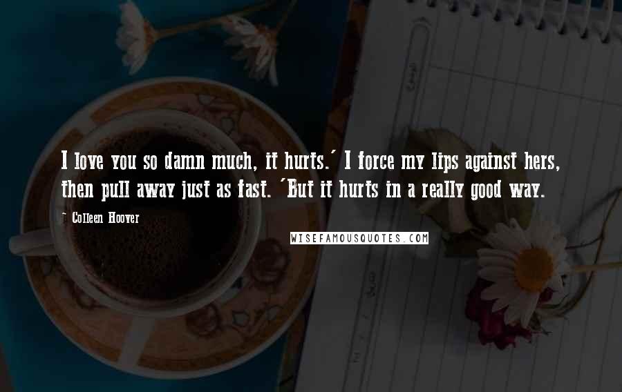Colleen Hoover Quotes: I love you so damn much, it hurts.' I force my lips against hers, then pull away just as fast. 'But it hurts in a really good way.