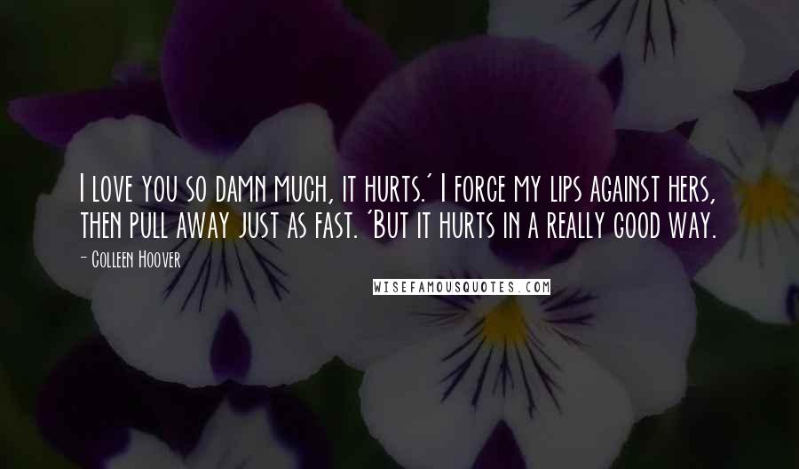 Colleen Hoover Quotes: I love you so damn much, it hurts.' I force my lips against hers, then pull away just as fast. 'But it hurts in a really good way.