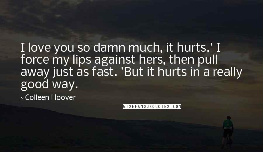 Colleen Hoover Quotes: I love you so damn much, it hurts.' I force my lips against hers, then pull away just as fast. 'But it hurts in a really good way.