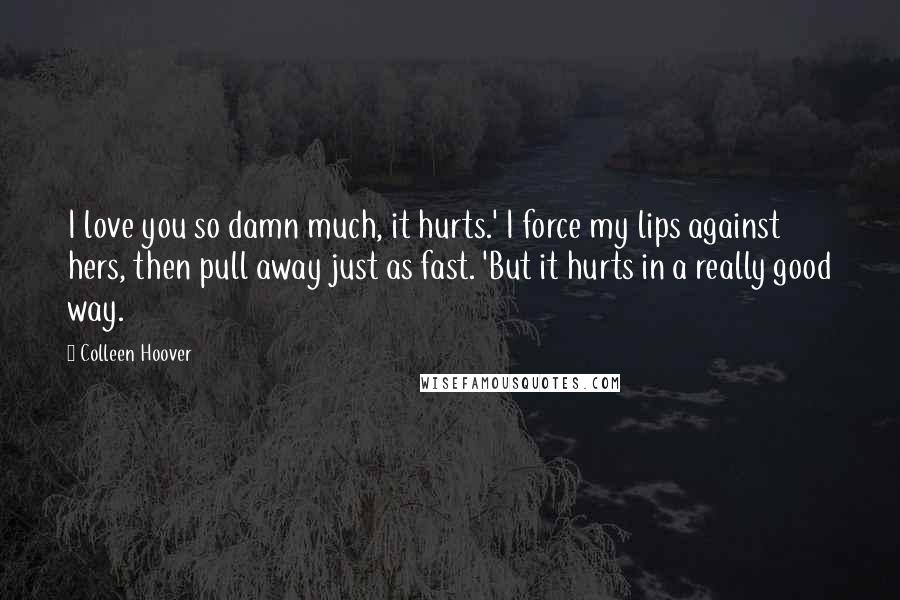 Colleen Hoover Quotes: I love you so damn much, it hurts.' I force my lips against hers, then pull away just as fast. 'But it hurts in a really good way.
