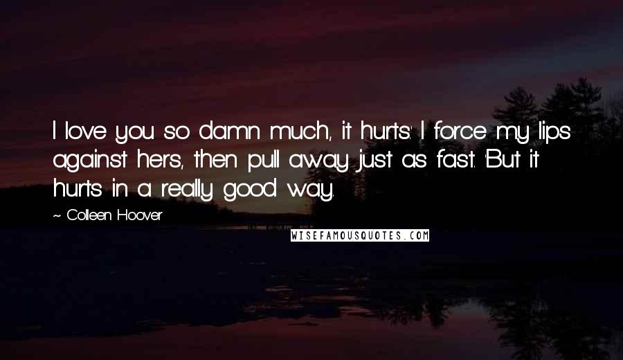 Colleen Hoover Quotes: I love you so damn much, it hurts.' I force my lips against hers, then pull away just as fast. 'But it hurts in a really good way.