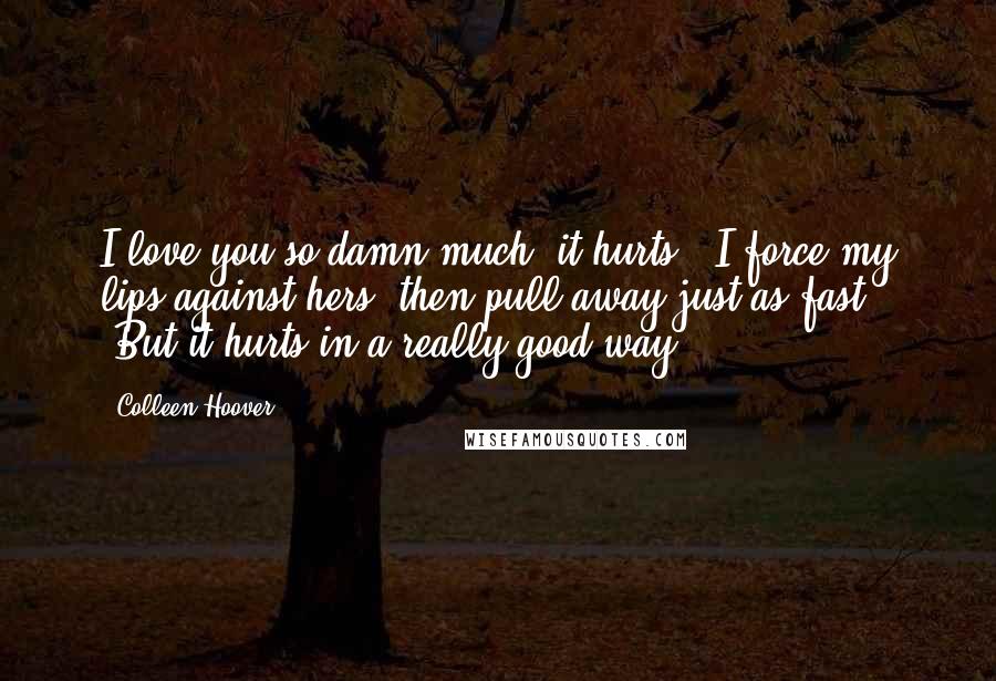 Colleen Hoover Quotes: I love you so damn much, it hurts.' I force my lips against hers, then pull away just as fast. 'But it hurts in a really good way.