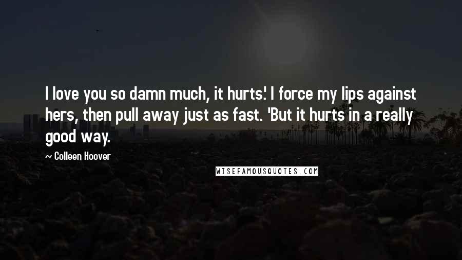 Colleen Hoover Quotes: I love you so damn much, it hurts.' I force my lips against hers, then pull away just as fast. 'But it hurts in a really good way.