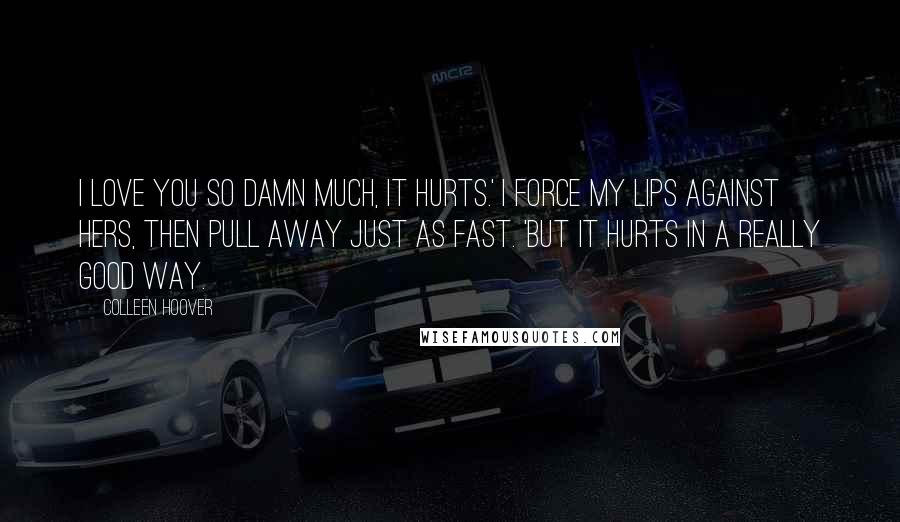 Colleen Hoover Quotes: I love you so damn much, it hurts.' I force my lips against hers, then pull away just as fast. 'But it hurts in a really good way.