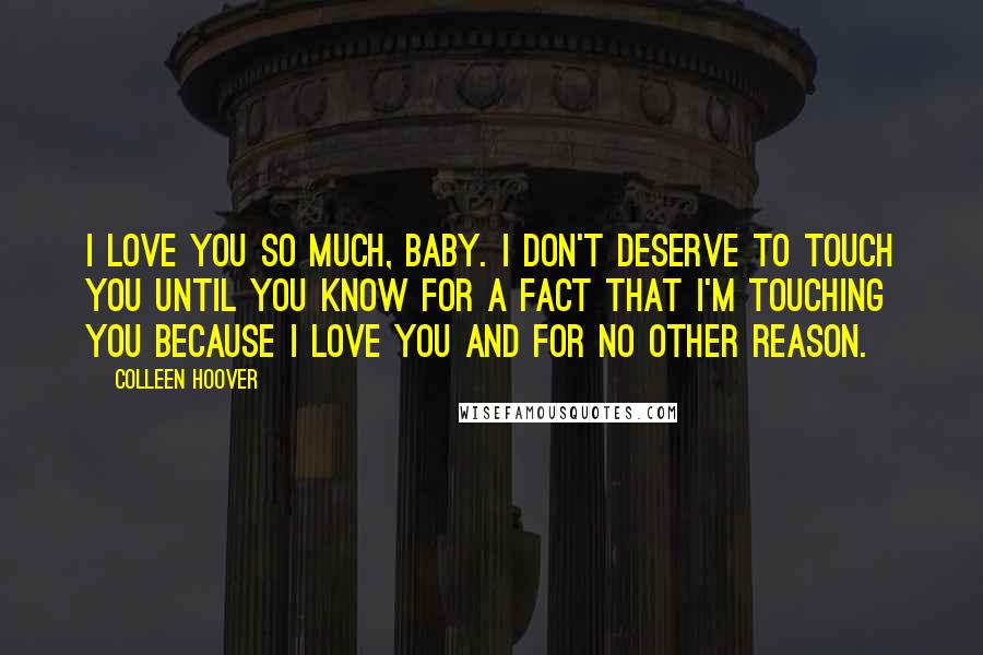 Colleen Hoover Quotes: I love you so much, baby. I don't deserve to touch you until you know for a fact that I'm touching you because I love you and for no other reason.