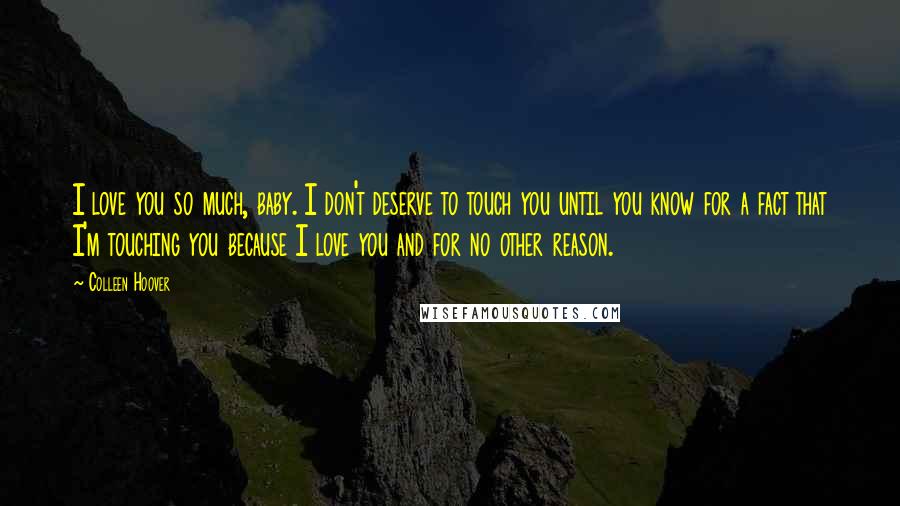 Colleen Hoover Quotes: I love you so much, baby. I don't deserve to touch you until you know for a fact that I'm touching you because I love you and for no other reason.