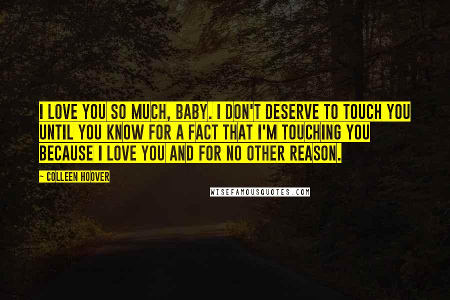 Colleen Hoover Quotes: I love you so much, baby. I don't deserve to touch you until you know for a fact that I'm touching you because I love you and for no other reason.