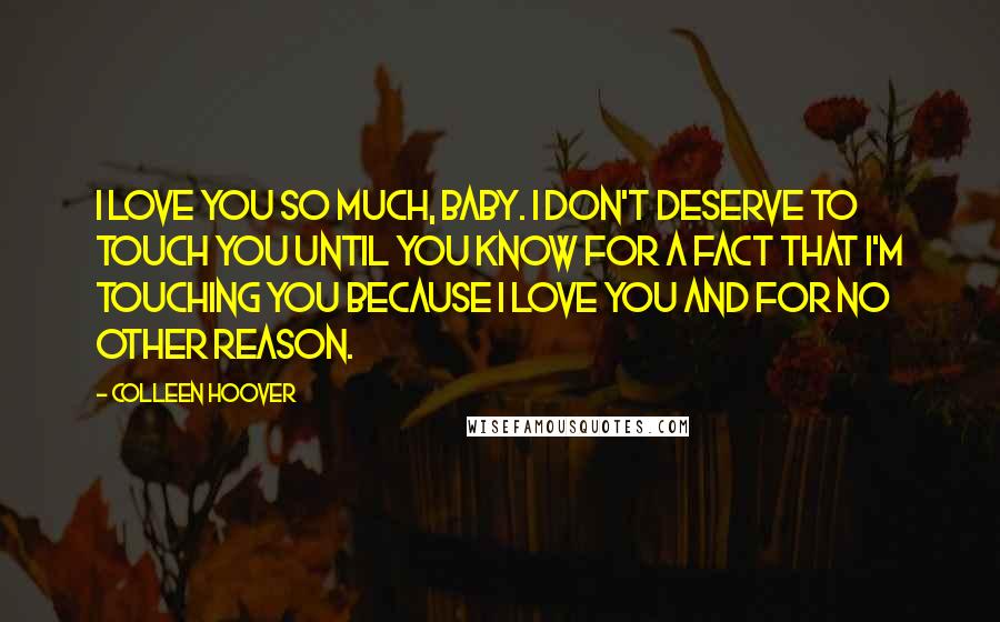 Colleen Hoover Quotes: I love you so much, baby. I don't deserve to touch you until you know for a fact that I'm touching you because I love you and for no other reason.