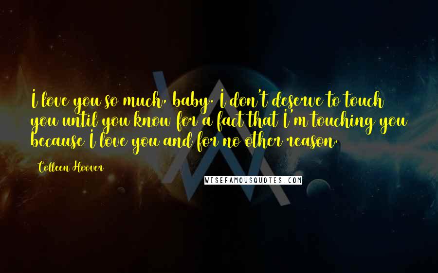 Colleen Hoover Quotes: I love you so much, baby. I don't deserve to touch you until you know for a fact that I'm touching you because I love you and for no other reason.