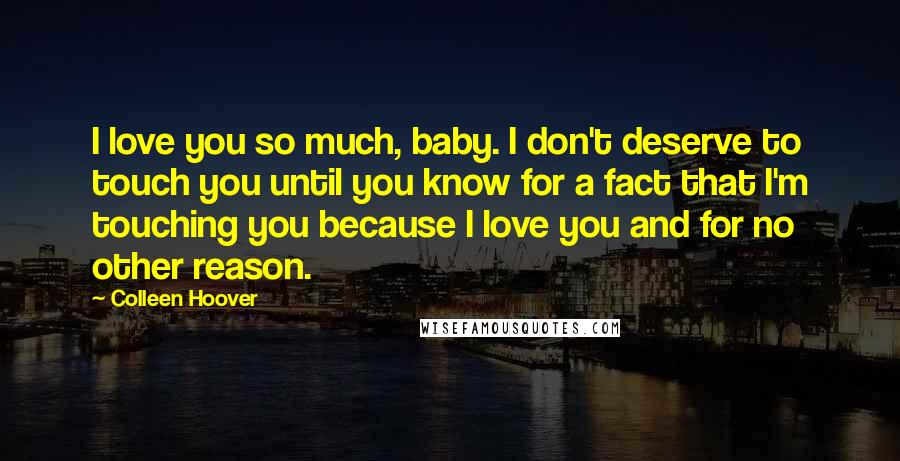 Colleen Hoover Quotes: I love you so much, baby. I don't deserve to touch you until you know for a fact that I'm touching you because I love you and for no other reason.