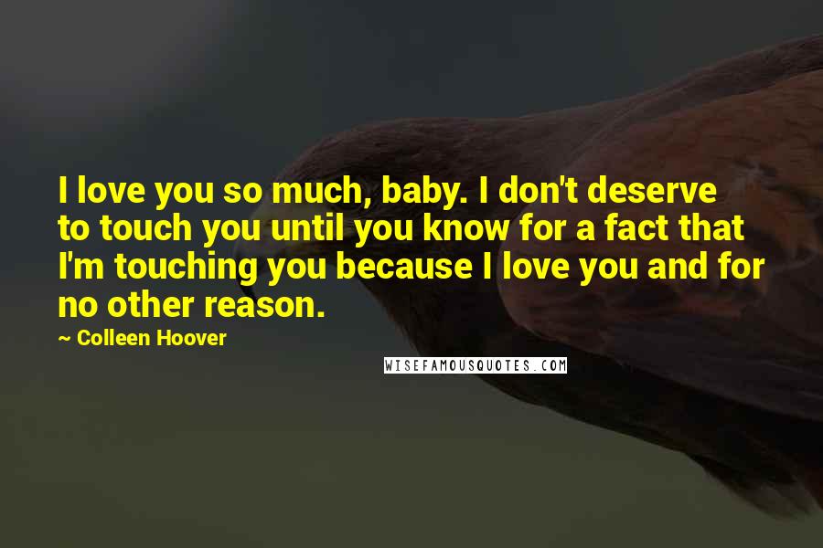 Colleen Hoover Quotes: I love you so much, baby. I don't deserve to touch you until you know for a fact that I'm touching you because I love you and for no other reason.